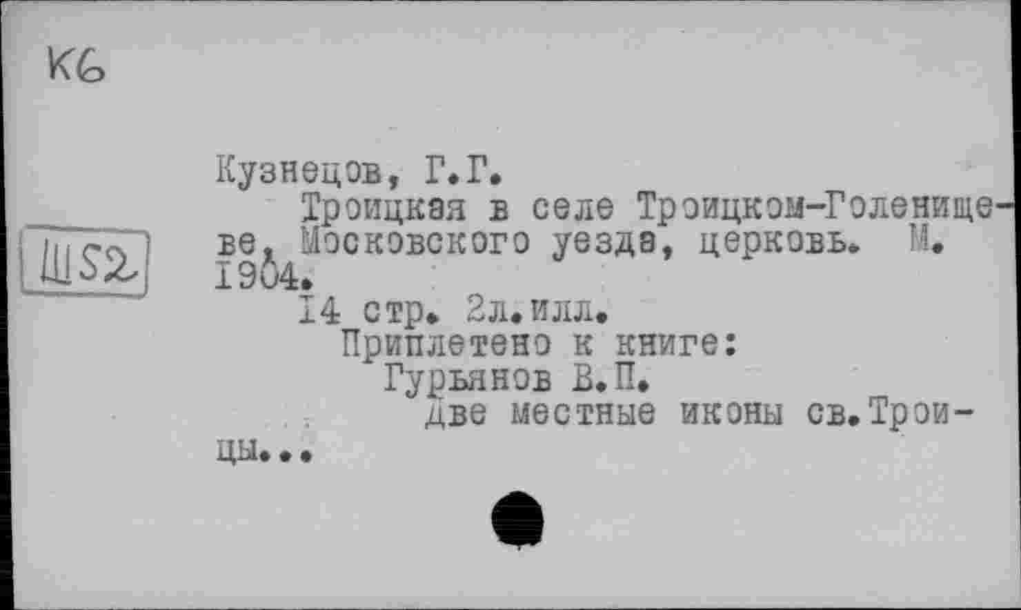 ﻿Кузнецов, Г.Г.
Троицкая в селе Троицком-Голенище ве, Московского уезда, церковь. М. 1904»
14 стр» 2л.илл. Приплетено к книге: Гурьянов В.П,
две местные иконы св,Трои-